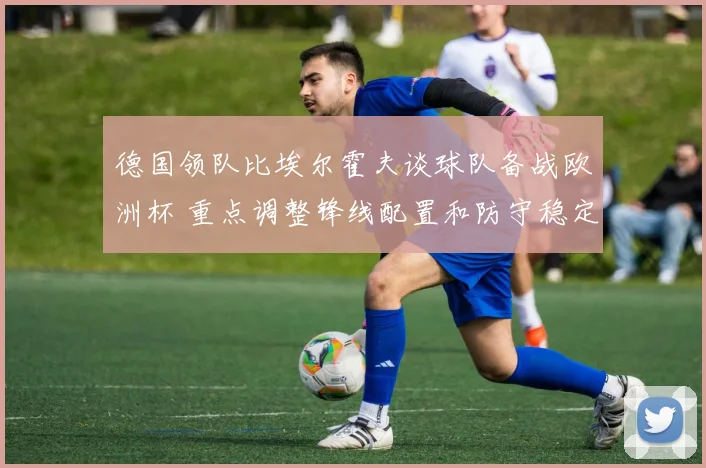 德国领队比埃尔霍夫谈球队备战欧洲杯 重点调整锋线配置和防守稳定性