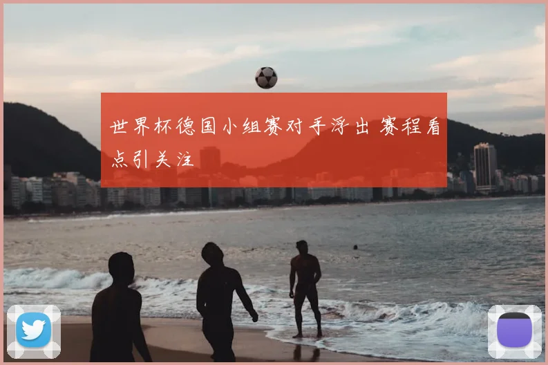 世界杯德国小组赛对手浮出 赛程看点引关注