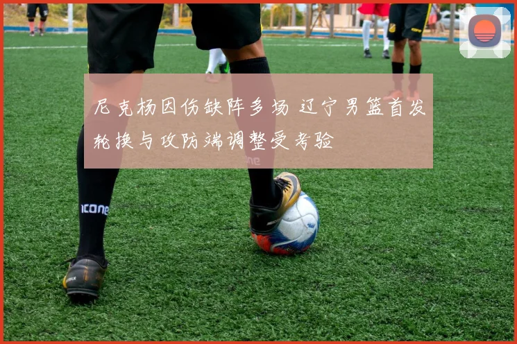尼克杨因伤缺阵多场 辽宁男篮首发轮换与攻防端调整受考验