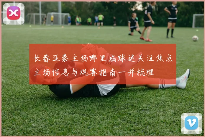 长春亚泰主场哪里成球迷关注焦点主场信息与观赛指南一并梳理
