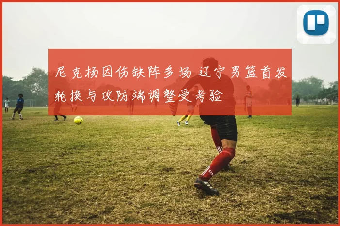 尼克杨因伤缺阵多场 辽宁男篮首发轮换与攻防端调整受考验
