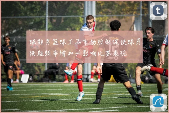 球鞋男篮球正品市场短缺促使球员换鞋频率增加并影响比赛表现
