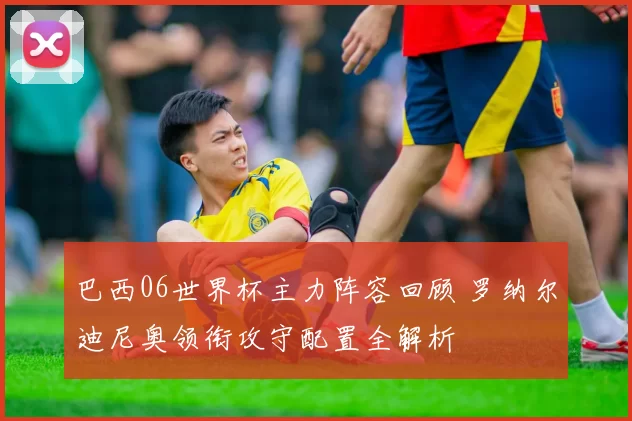 巴西06世界杯主力阵容回顾 罗纳尔迪尼奥领衔攻守配置全解析