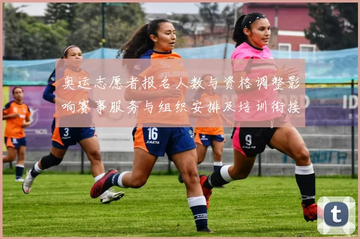 奥运志愿者报名人数与资格调整影响赛事服务与组织安排及培训衔接