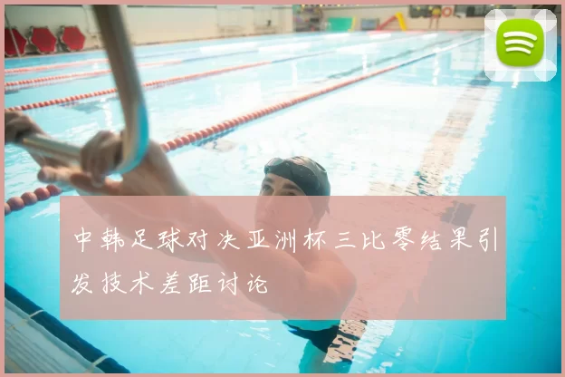 中韩足球对决亚洲杯三比零结果引发技术差距讨论