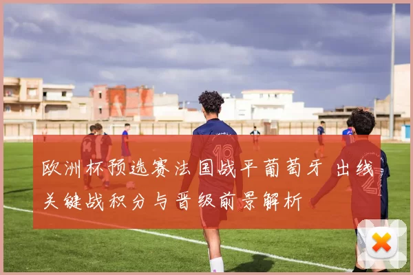欧洲杯预选赛法国战平葡萄牙 出线关键战积分与晋级前景解析
