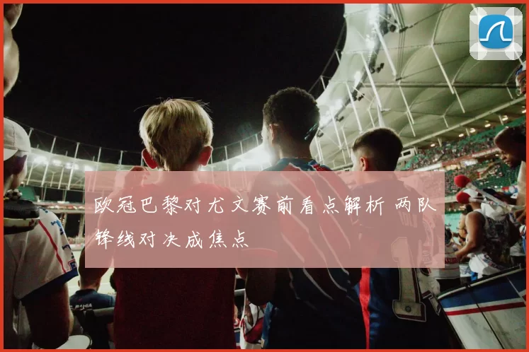 欧冠巴黎对尤文赛前看点解析 两队锋线对决成焦点