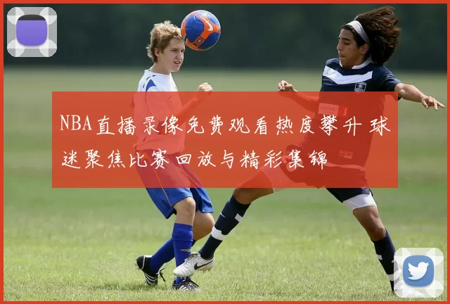 NBA直播录像免费观看热度攀升 球迷聚焦比赛回放与精彩集锦
