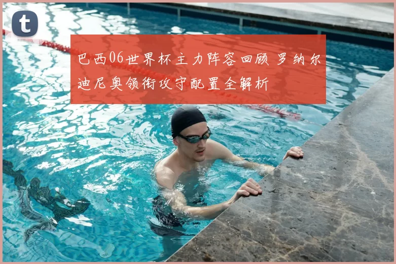 巴西06世界杯主力阵容回顾 罗纳尔迪尼奥领衔攻守配置全解析