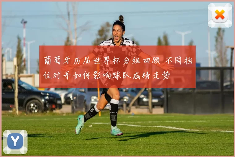 葡萄牙历届世界杯分组回顾 不同档位对手如何影响球队成绩走势