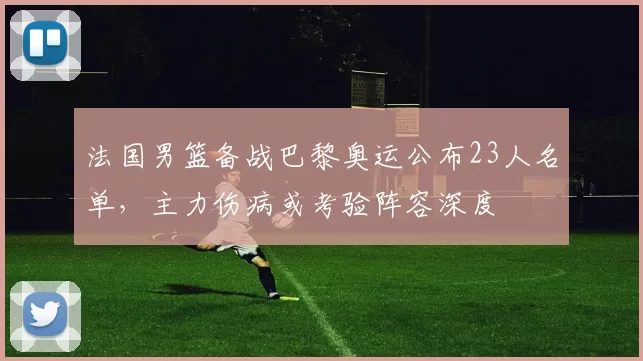 法国男篮备战巴黎奥运公布23人名单，主力伤病或考验阵容深度