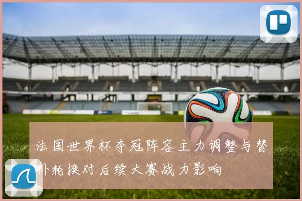 法国世界杯夺冠阵容主力调整与替补轮换对后续大赛战力影响