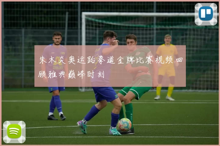 朱木炎奥运跆拳道金牌比赛视频回顾雅典巅峰时刻