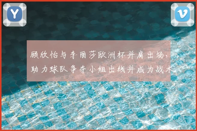 顾欣怡与李丽莎欧洲杯并肩出场，助力球队争夺小组出线并成为战术选择