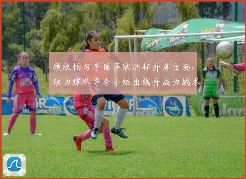 顾欣怡与李丽莎欧洲杯并肩出场，助力球队争夺小组出线并成为战术选择