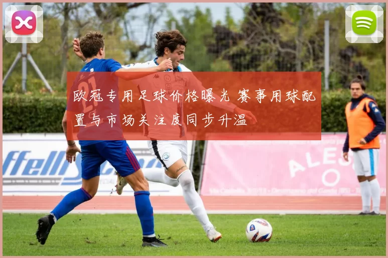 欧冠专用足球价格曝光 赛事用球配置与市场关注度同步升温