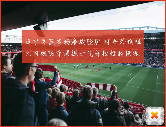 辽宁男篮客场鏖战险胜 对手外线哑火内线防守提振士气并检验轮换深度