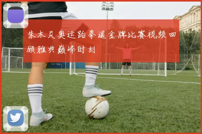 朱木炎奥运跆拳道金牌比赛视频回顾雅典巅峰时刻