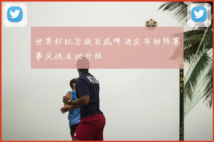 世界杯纪念版百威啤酒发布助阵赛事庆祝活动升级