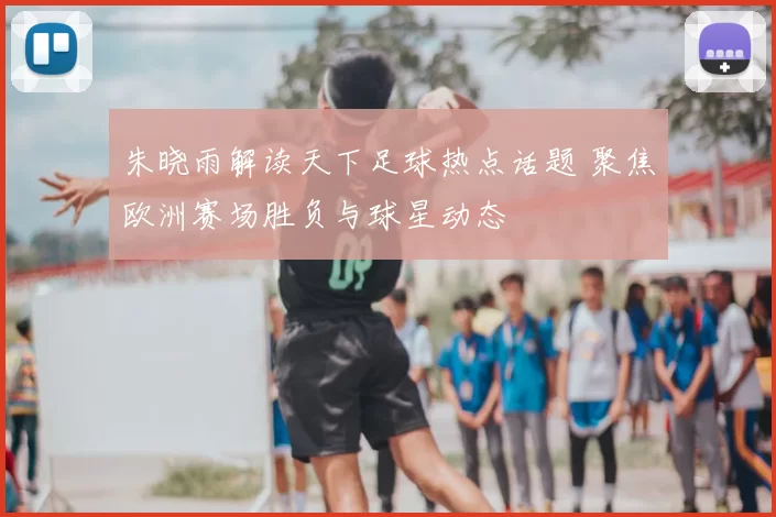 朱晓雨解读天下足球热点话题 聚焦欧洲赛场胜负与球星动态