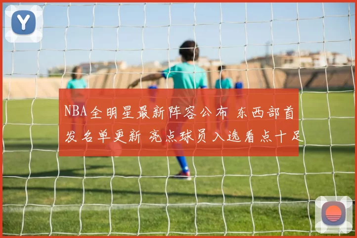 NBA全明星最新阵容公布 东西部首发名单更新 亮点球员入选看点十足