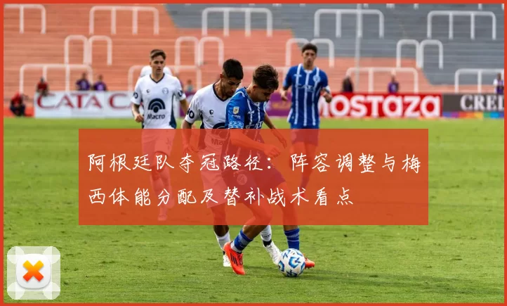 阿根廷队夺冠路径：阵容调整与梅西体能分配及替补战术看点