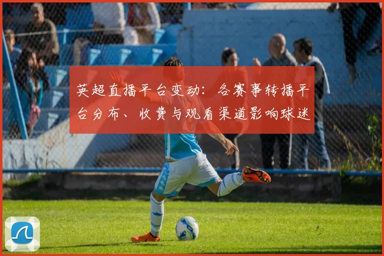 英超直播平台变动：各赛事转播平台分布、收费与观看渠道影响球迷