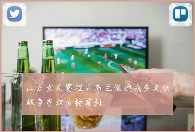 山东女足赛程公布主场迎战多支劲旅争夺积分榜前列