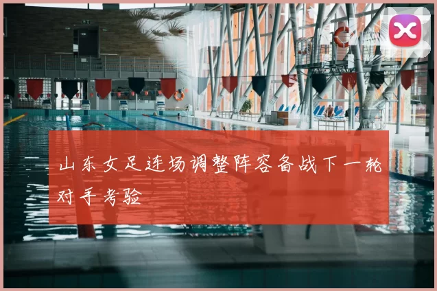 山东女足连场调整阵容备战下一轮对手考验