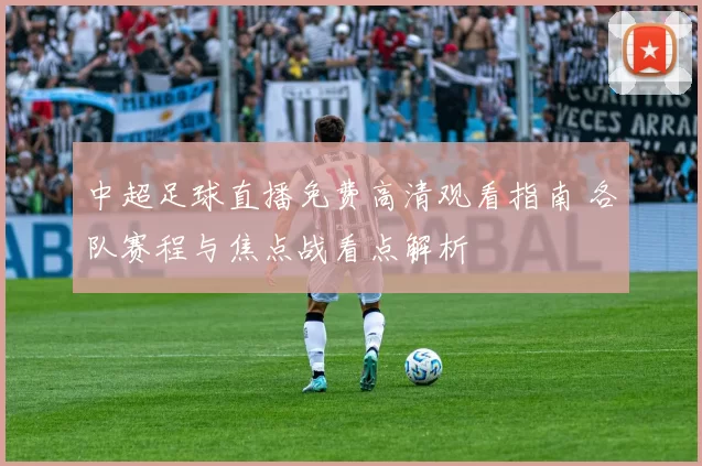 中超足球直播免费高清观看指南 各队赛程与焦点战看点解析