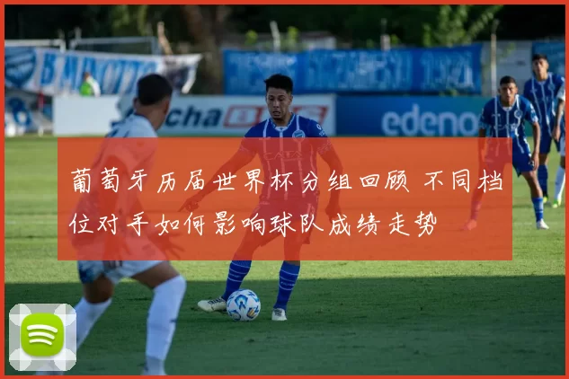 葡萄牙历届世界杯分组回顾 不同档位对手如何影响球队成绩走势