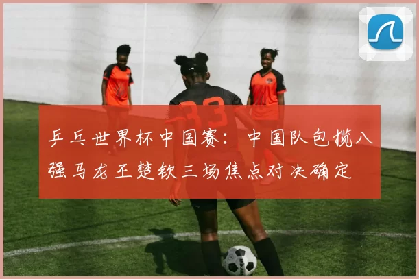 乒乓世界杯中国赛：中国队包揽八强马龙王楚钦三场焦点对决确定