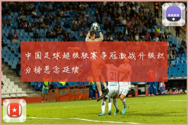 中国足球超级联赛争冠激战升级积分榜悬念延续